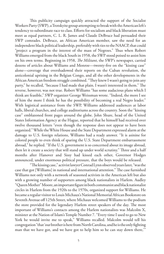 “This publicity campaign quickly ateracted the suppor of the Socialise Workers Parey (SWP), 2 Trotskyite groupattempting to beak with the American lef’s endency to subordinate race to class. Efforts for socialism and black liberation must meet as equal partners, C. L. R_ James and Claude DeBruce had persuaded their SWP comrades. DeBruce, an African American member, saw the need for an independent black political leadership, preferably with tis o the NAACE, chat could “project a program in the interest of the mass of Negroes” Thus when Robere Williams emerged from the black South in 1958, the SWP stood poiscd to assis him on his own terms. Beginning in 1958, The Milisant, the SWP’s newspaper, carried dozens of articles about Williams and Montoc—uwenty-five on the “kissing case” alone—coverage that overshadowied their reports on the Cuban revolution, the anticolonial uprising in the Belgian Congo, and all the other developments in the African American frcedom struggle combined. “They knew I asn’ going o join any party.” he recaled, “because [ had made that plain. [ wasn’ incerested in them.” The reverse, however, was not true. Robere Williams has some audacious plans which | think are feasible,” SWP organizer George Weissman wrote. “Indeed, the more I sce: of him the more 1 think he has the possibility of becoming a real Negro leader.” With logistical assistance from the SWP, Williams addressed audiences at labor hall, iberal churches, and college auditoriums across the country. Soon the “kising case” emblazoned front pages around the globe. John Shure, head of the United States Information Agency at the Hague, eported that he himself had received over ewelve thousand levers “even though the response does not appear to have been organized.” While the White House and the State Department expressed aarmat the damage 1o U.S. forcign reltions, Williams had a ready answer. I s asinine for colored people to even think of sparing the LS. State Department embarrassment abroad,” he replied. “Ifthe .S, government i so concerned about is image abroad., then let i create a society that will sand up under world scrutiny:” Three and a half months after Hanover and Sisy had kissed cach other, Governor Hodges announced, under enormous political pressue, that the boys would be released. “Thekissingease,"activist awyer Conrad Lynn observed years later, “wasthe case that got [Williams in national and intemational atention.” The case furnished ‘Williams not only with a newwork of seasoned activistsin the American lefi but also with a growing number of supporters among black nationalists in Harlem. Audley *QueenMother” Moore, an importantfigurein both communistandblacknationalist cls in Harlem from the 19205 o the 19705, organized support for Williams. He becamea regularvisitor o Louis Michaus National Memorial African Bookstoreon Seventh Avenue off 125th Street, where Michaux welcomed Williams tothe podium the store provided for the legendary Harlem stret speakers of the day. The most important of Williams’s contacts among the Harlem nationalists was Malcolm X, minister at the Nation of slam’s Temple Number 7. “Every time [ used to go to New York he would invite me to speak,” Williams recalled. Malcolm would cell his congregaion “that‘our brotheris here from Norh Carolina, and heis theaonly fighting man that we have gor, and we have gor to help him so he can stay down there,” 5